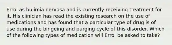 Errol as bulimia nervosa and is currently receiving treatment for it. His clinician has read the existing research on the use of medications and has found that a particular type of drug is of use during the bingeing and purging cycle of this disorder. Which of the following types of medication will Errol be asked to take?