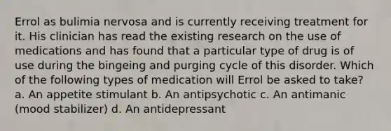 Errol as bulimia nervosa and is currently receiving treatment for it. His clinician has read the existing research on the use of medications and has found that a particular type of drug is of use during the bingeing and purging cycle of this disorder. Which of the following types of medication will Errol be asked to take? a. An appetite stimulant b. An antipsychotic c. An antimanic (mood stabilizer) d. An antidepressant