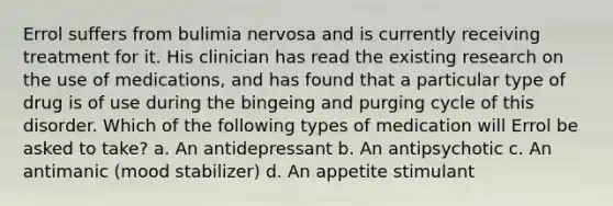 Errol suffers from bulimia nervosa and is currently receiving treatment for it. His clinician has read the existing research on the use of medications, and has found that a particular type of drug is of use during the bingeing and purging cycle of this disorder. Which of the following types of medication will Errol be asked to take? a. An antidepressant b. An antipsychotic c. An antimanic (mood stabilizer) d. An appetite stimulant