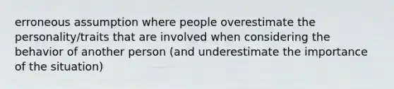 erroneous assumption where people overestimate the personality/traits that are involved when considering the behavior of another person (and underestimate the importance of the situation)