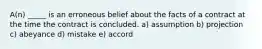 A(n) _____ is an erroneous belief about the facts of a contract at the time the contract is concluded. a) assumption b) projection c) abeyance d) mistake e) accord