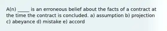 A(n) _____ is an erroneous belief about the facts of a contract at the time the contract is concluded. a) assumption b) projection c) abeyance d) mistake e) accord