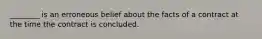 ________ is an erroneous belief about the facts of a contract at the time the contract is concluded.