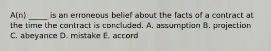 A(n) _____ is an erroneous belief about the facts of a contract at the time the contract is concluded. A. assumption B. projection C. abeyance D. mistake E. accord