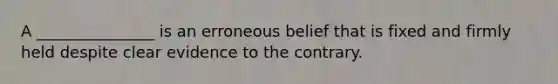 A _______________ is an erroneous belief that is fixed and firmly held despite clear evidence to the contrary.