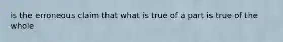 is the erroneous claim that what is true of a part is true of the whole