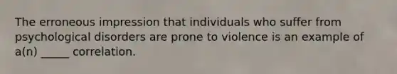 The erroneous impression that individuals who suffer from psychological disorders are prone to violence is an example of a(n) _____ correlation.