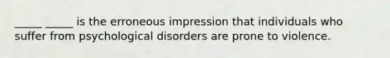 _____ _____ is the erroneous impression that individuals who suffer from psychological disorders are prone to violence.