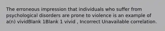 The erroneous impression that individuals who suffer from psychological disorders are prone to violence is an example of a(n) vividBlank 1Blank 1 vivid , Incorrect Unavailable correlation.