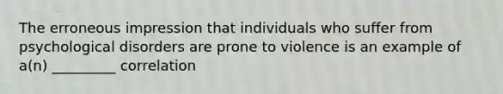 The erroneous impression that individuals who suffer from psychological disorders are prone to violence is an example of a(n) _________ correlation