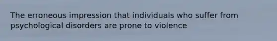 The erroneous impression that individuals who suffer from psychological disorders are prone to violence