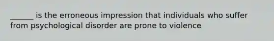 ______ is the erroneous impression that individuals who suffer from psychological disorder are prone to violence