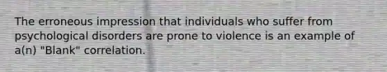 The erroneous impression that individuals who suffer from psychological disorders are prone to violence is an example of a(n) "Blank" correlation.