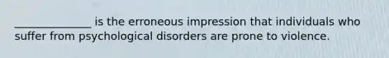 ______________ is the erroneous impression that individuals who suffer from psychological disorders are prone to violence.