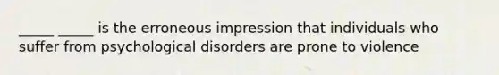 _____ _____ is the erroneous impression that individuals who suffer from psychological disorders are prone to violence