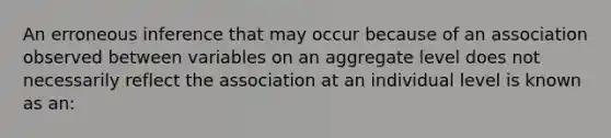 An erroneous inference that may occur because of an association observed between variables on an aggregate level does not necessarily reflect the association at an individual level is known as an: