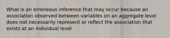 What is an erroneous inference that may occur because an association observed between variables on an aggregate level does not necessarily represent or reflect the association that exists at an individual level