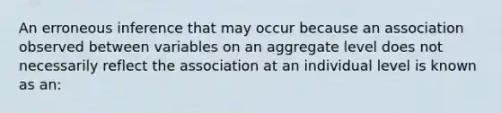 An erroneous inference that may occur because an association observed between variables on an aggregate level does not necessarily reflect the association at an individual level is known as an: