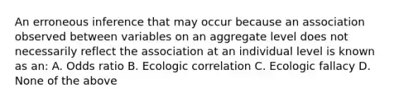 An erroneous inference that may occur because an association observed between variables on an aggregate level does not necessarily reflect the association at an individual level is known as an: A. Odds ratio B. Ecologic correlation C. Ecologic fallacy D. None of the above