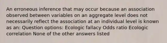 An erroneous inference that may occur because an association observed between variables on an aggregate level does not necessarily reflect the association at an individual level is known as an: Question options: Ecologic fallacy Odds ratio Ecologic correlation None of the other answers listed