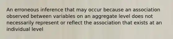 An erroneous inference that may occur because an association observed between variables on an aggregate level does not necessarily represent or reflect the association that exists at an individual level