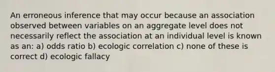 An erroneous inference that may occur because an association observed between variables on an aggregate level does not necessarily reflect the association at an individual level is known as an: a) odds ratio b) ecologic correlation c) none of these is correct d) ecologic fallacy