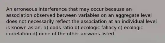 An erroneous interference that may occur because an association observed between variables on an aggregate level does not necessarily reflect the association at an individual level is known as an: a) odds ratio b) ecologic fallacy c) ecologic correlation d) none of the other answers listed