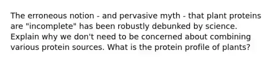 The erroneous notion - and pervasive myth - that plant proteins are "incomplete" has been robustly debunked by science. Explain why we don't need to be concerned about combining various protein sources. What is the protein profile of plants?