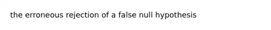 the erroneous rejection of a false null hypothesis