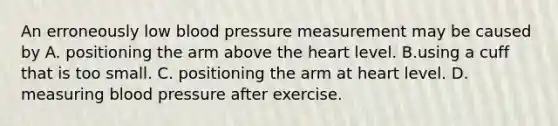 An erroneously low blood pressure measurement may be caused by A. positioning the arm above the heart level. B.using a cuff that is too small. C. positioning the arm at heart level. D. measuring blood pressure after exercise.