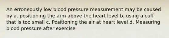 An erroneously low blood pressure measurement may be caused by a. positioning the arm above the heart level b. using a cuff that is too small c. Positioning the air at heart level d. Measuring blood pressure after exercise