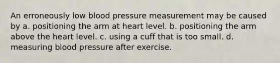 An erroneously low blood pressure measurement may be caused by a. positioning the arm at heart level. b. positioning the arm above the heart level. c. using a cuff that is too small. d. measuring blood pressure after exercise.