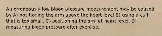 An erroneously low blood pressure measurement may be caused by A) positioning the arm above the heart level B) using a cuff that is too small. C) positioning the arm at heart level. D) measuring blood pressure after exercise.