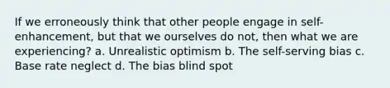 If we erroneously think that other people engage in self-enhancement, but that we ourselves do not, then what we are experiencing? a. Unrealistic optimism b. The self-serving bias c. Base rate neglect d. The bias blind spot