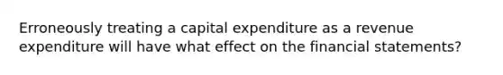 Erroneously treating a capital expenditure as a revenue expenditure will have what effect on the financial statements?