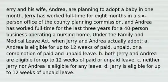 erry and his wife, Andrea, are planning to adopt a baby in one month. Jerry has worked full-time for eight months in a six-person office of the county planning commission, and Andrea has worked full-time for the last three years for a 40-person business operating a nursing home. Under the Family and Medical Leave Act, when Jerry and Andrea actually adopt: a. Andrea is eligible for up to 12 weeks of paid, unpaid, or a combination of paid and unpaid leave. b. both Jerry and Andrea are eligible for up to 12 weeks of paid or unpaid leave. c. neither Jerry nor Andrea is eligible for any leave. d. Jerry is eligible for up to 12 weeks of unpaid leave.