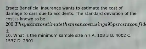 Ersatz Beneficial Insurance wants to estimate the cost of damage to cars due to accidents. The <a href='https://www.questionai.com/knowledge/kqGUr1Cldy-standard-deviation' class='anchor-knowledge'>standard deviation</a> of the cost is known to be 200. They want to estimate the mean cost using a 95 percent confidence interval within ±10. What is the minimum sample size n ? A. 108 3 B. 4002 C. 1537 D. 2301