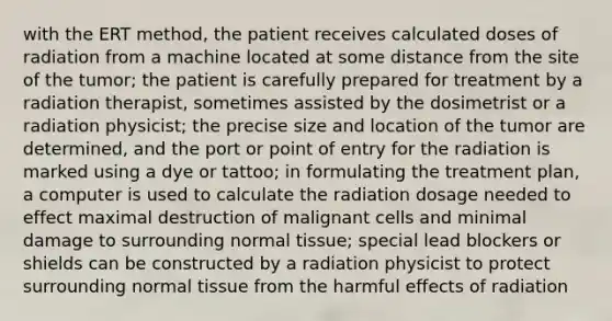 with the ERT method, the patient receives calculated doses of radiation from a machine located at some distance from the site of the tumor; the patient is carefully prepared for treatment by a radiation therapist, sometimes assisted by the dosimetrist or a radiation physicist; the precise size and location of the tumor are determined, and the port or point of entry for the radiation is marked using a dye or tattoo; in formulating the treatment plan, a computer is used to calculate the radiation dosage needed to effect maximal destruction of malignant cells and minimal damage to surrounding normal tissue; special lead blockers or shields can be constructed by a radiation physicist to protect surrounding normal tissue from the harmful effects of radiation