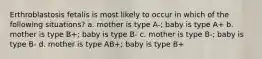 Erthroblastosis fetalis is most likely to occur in which of the following situations? a. mother is type A-; baby is type A+ b. mother is type B+; baby is type B- c. mother is type B-; baby is type B- d. mother is type AB+; baby is type B+