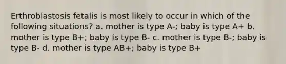 Erthroblastosis fetalis is most likely to occur in which of the following situations? a. mother is type A-; baby is type A+ b. mother is type B+; baby is type B- c. mother is type B-; baby is type B- d. mother is type AB+; baby is type B+