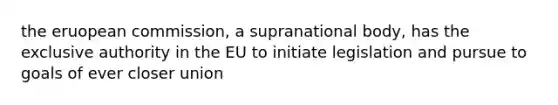 the eruopean commission, a supranational body, has the exclusive authority in the EU to initiate legislation and pursue to goals of ever closer union