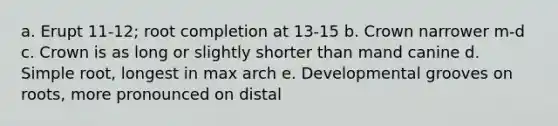 a. Erupt 11-12; root completion at 13-15 b. Crown narrower m-d c. Crown is as long or slightly shorter than mand canine d. Simple root, longest in max arch e. Developmental grooves on roots, more pronounced on distal