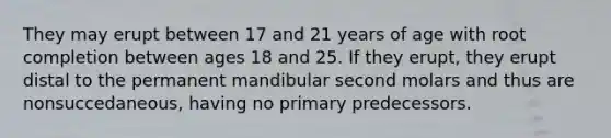 They may erupt between 17 and 21 years of age with root completion between ages 18 and 25. If they erupt, they erupt distal to the permanent mandibular second molars and thus are nonsuccedaneous, having no primary predecessors.