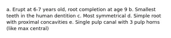 a. Erupt at 6-7 years old, root completion at age 9 b. Smallest teeth in the human dentition c. Most symmetrical d. Simple root with proximal concavities e. Single pulp canal with 3 pulp horns (like max central)