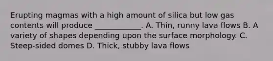 Erupting magmas with a high amount of silica but low gas contents will produce ____________. A. Thin, runny lava flows B. A variety of shapes depending upon the surface morphology. C. Steep-sided domes D. Thick, stubby lava flows