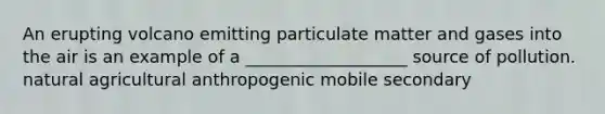 An erupting volcano emitting particulate matter and gases into the air is an example of a ___________________ source of pollution. natural agricultural anthropogenic mobile secondary