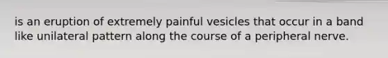 is an eruption of extremely painful vesicles that occur in a band like unilateral pattern along the course of a peripheral nerve.