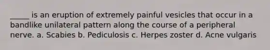 _____ is an eruption of extremely painful vesicles that occur in a bandlike unilateral pattern along the course of a peripheral nerve. a. Scabies b. Pediculosis c. Herpes zoster d. Acne vulgaris