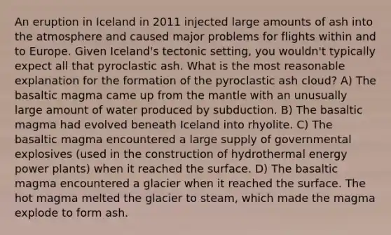 An eruption in Iceland in 2011 injected large amounts of ash into the atmosphere and caused major problems for flights within and to Europe. Given Iceland's tectonic setting, you wouldn't typically expect all that pyroclastic ash. What is the most reasonable explanation for the formation of the pyroclastic ash cloud? A) The basaltic magma came up from the mantle with an unusually large amount of water produced by subduction. B) The basaltic magma had evolved beneath Iceland into rhyolite. C) The basaltic magma encountered a large supply of governmental explosives (used in the construction of hydrothermal energy power plants) when it reached the surface. D) The basaltic magma encountered a glacier when it reached the surface. The hot magma melted the glacier to steam, which made the magma explode to form ash.