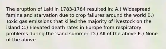 The eruption of Laki in 1783-1784 resulted in: A.) Widespread famine and starvation due to crop failures around the world B.) Toxic gas emissions that killed the majority of livestock on the island C.) Elevated death rates in Europe from respiratory problems during the 'sand summer' D.) All of the above E.) None of the above